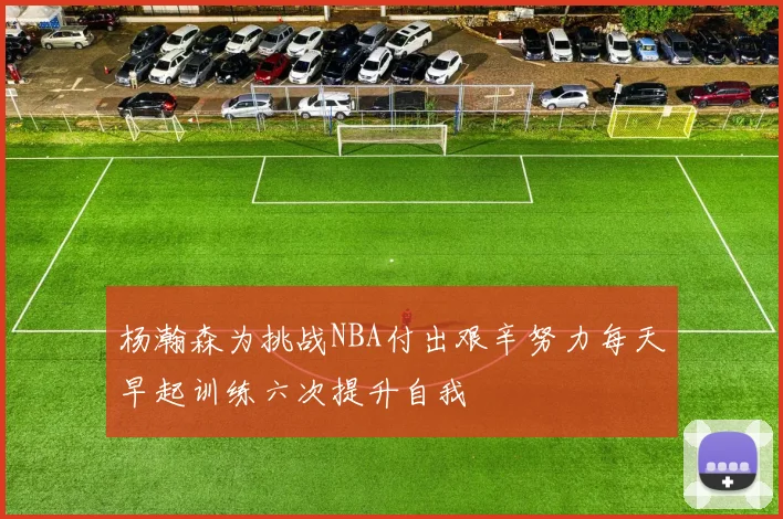 杨瀚森为挑战NBA付出艰辛努力每天早起训练六次提升自我