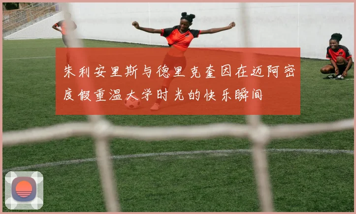 朱利安里斯与德里克奎因在迈阿密度假重温大学时光的快乐瞬间
