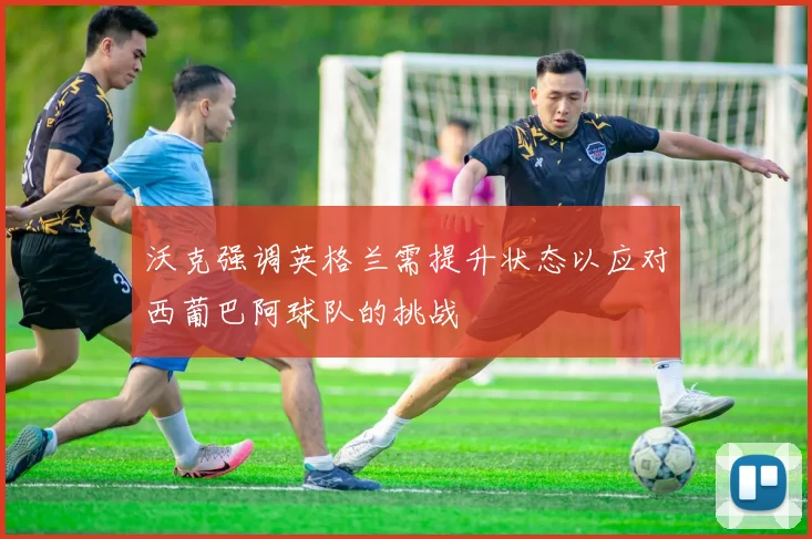 沃克强调英格兰需提升状态以应对西葡巴阿球队的挑战