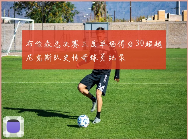 布伦森总决赛三度单场得分30超越尼克斯队史传奇球员纪录