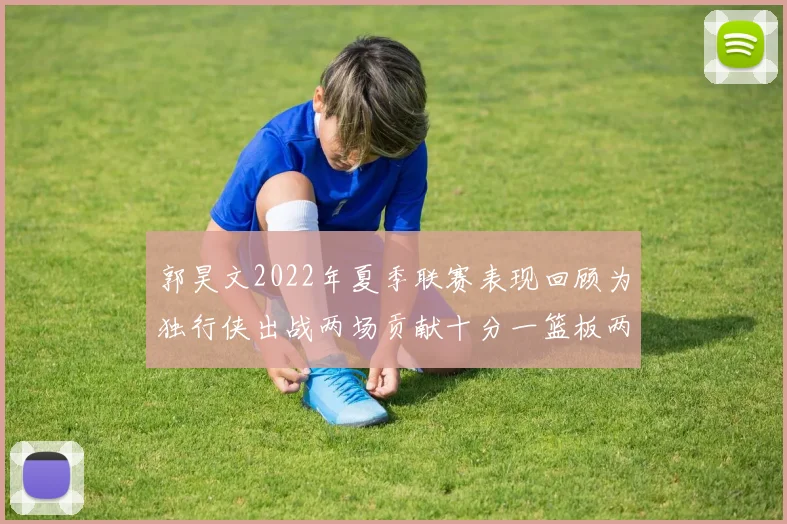 郭昊文2022年夏季联赛表现回顾为独行侠出战两场贡献十分一篮板两助攻