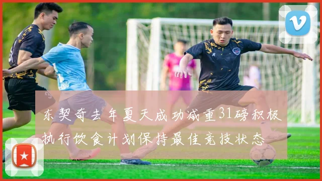 东契奇去年夏天成功减重31磅积极执行饮食计划保持最佳竞技状态