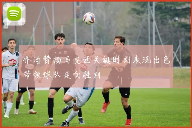 乔治赞扬马克西关键时刻表现出色带领球队走向胜利