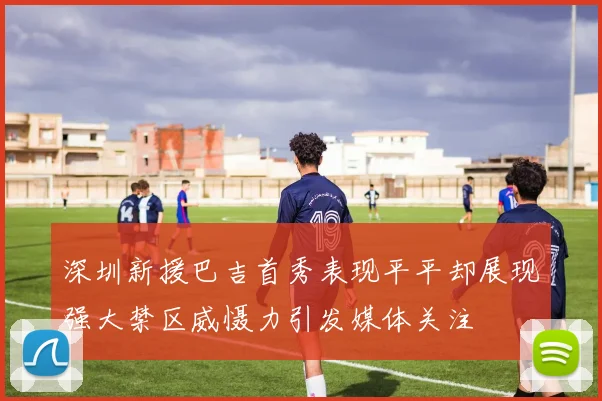深圳新援巴吉首秀表现平平却展现强大禁区威慑力引发媒体关注