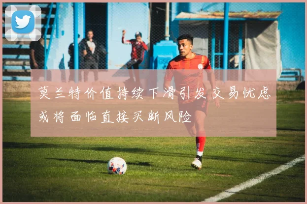 莫兰特价值持续下滑引发交易忧虑或将面临直接买断风险