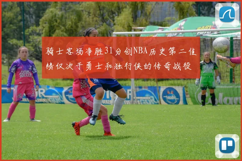 骑士客场净胜31分创NBA历史第二佳绩仅次于勇士和独行侠的传奇战役
