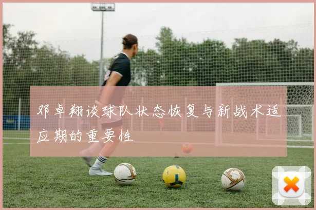 邓卓翔谈球队状态恢复与新战术适应期的重要性