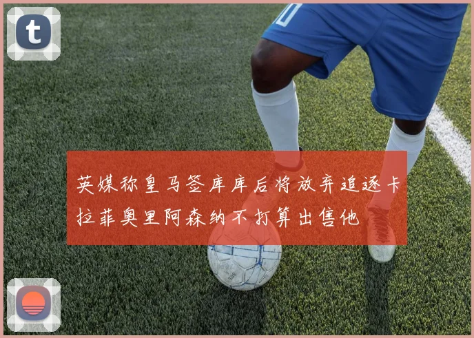 英媒称皇马签库库后将放弃追逐卡拉菲奥里阿森纳不打算出售他