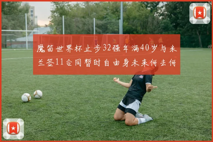 魔笛世界杯止步32强年满40岁与米兰签11合同暂时自由身未来何去何从