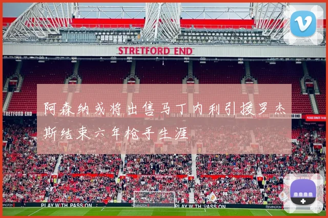 阿森纳或将出售马丁内利引援罗杰斯结束六年枪手生涯