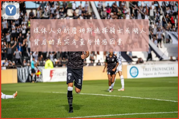 媒体人分析詹姆斯选择骑士或湖人背后的真实考量与情感因素