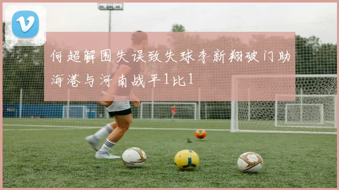 何超解围失误致失球李新翔破门助海港与河南战平1比1