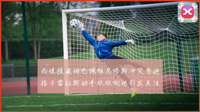 西媒报道姆巴佩维尼修斯冲突吕迪格卡雷拉斯动手双双倒地引发关注