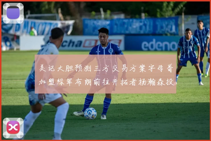 美记大胆预测三方交易方案字母哥加盟绿军布朗前往开拓者杨瀚森投奔雄鹿