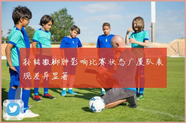 孙铭徽脚肿影响比赛状态广厦队表现差异显著