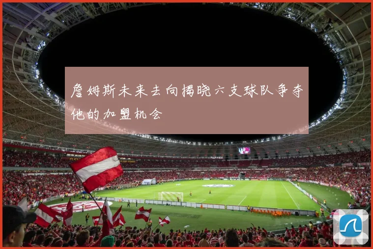 詹姆斯未来去向揭晓六支球队争夺他的加盟机会