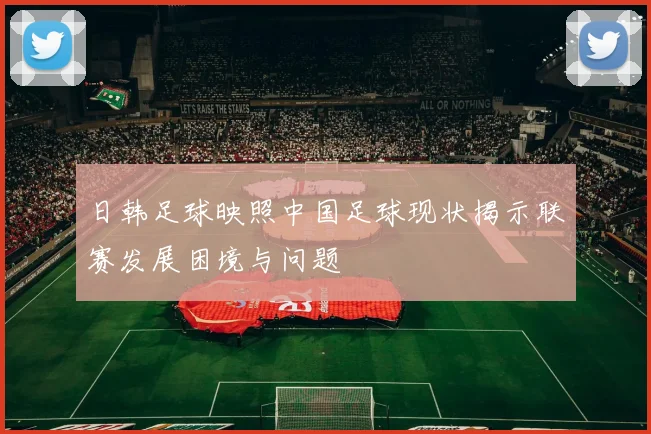 日韩足球映照中国足球现状揭示联赛发展困境与问题