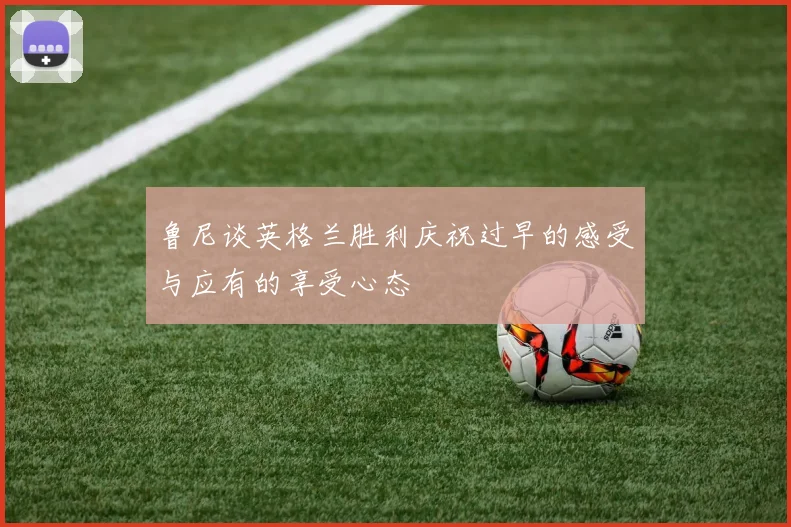 鲁尼谈英格兰胜利庆祝过早的感受与应有的享受心态