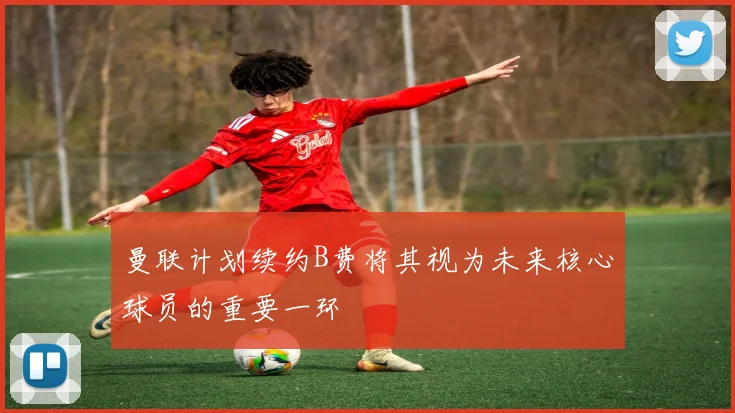 曼联计划续约B费将其视为未来核心球员的重要一环
