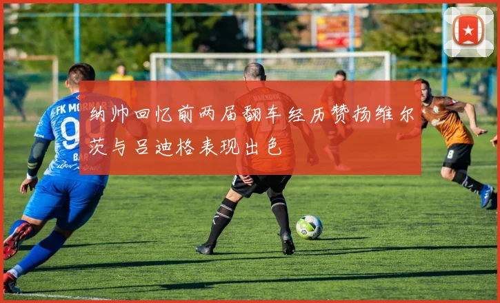 纳帅回忆前两届翻车经历赞扬维尔茨与吕迪格表现出色