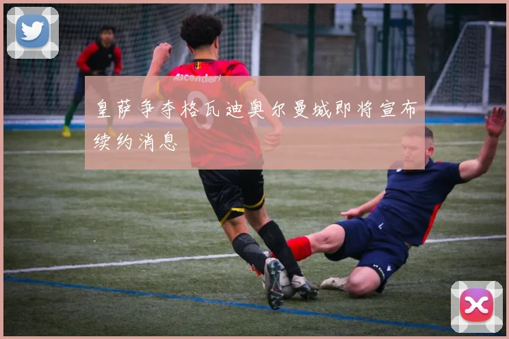 皇萨争夺格瓦迪奥尔曼城即将宣布续约消息