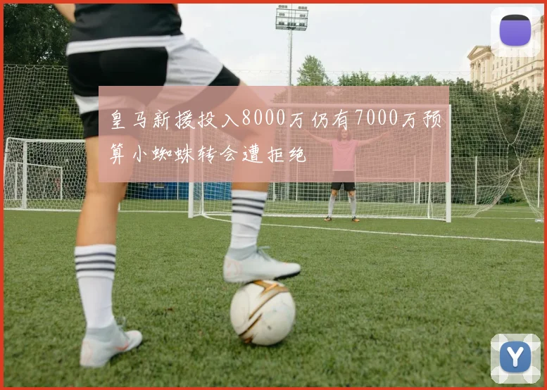 皇马新援投入8000万仍有7000万预算小蜘蛛转会遭拒绝