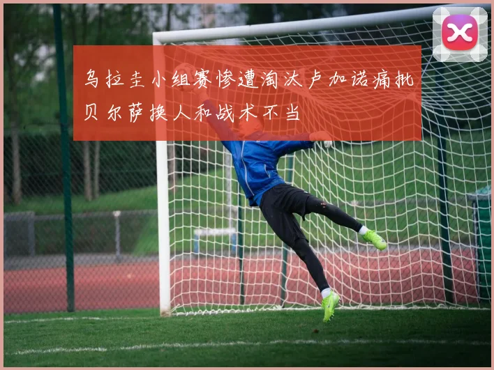 乌拉圭小组赛惨遭淘汰卢加诺痛批贝尔萨换人和战术不当