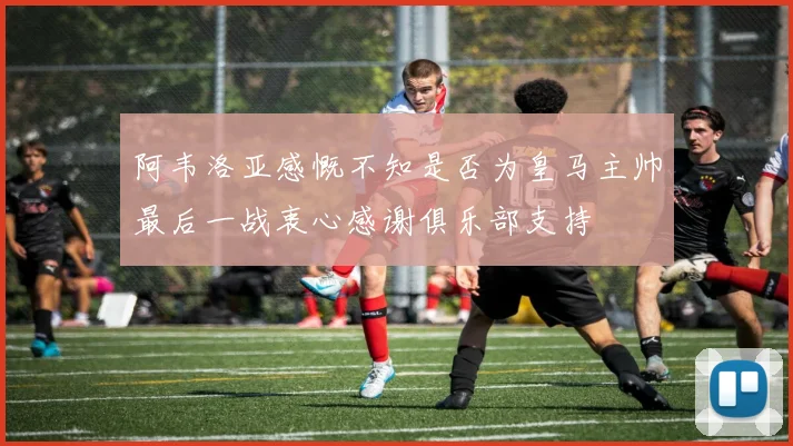 阿韦洛亚感慨不知是否为皇马主帅最后一战衷心感谢俱乐部支持