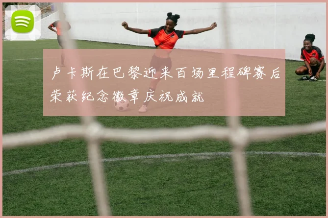 卢卡斯在巴黎迎来百场里程碑赛后荣获纪念徽章庆祝成就