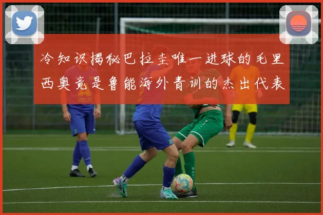 冷知识揭秘巴拉圭唯一进球的毛里西奥竟是鲁能海外青训的杰出代表