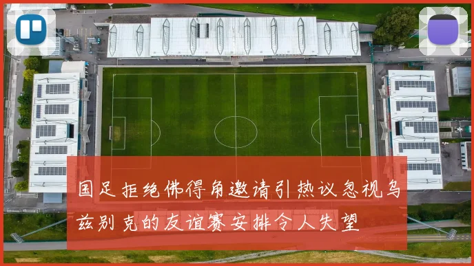 国足拒绝佛得角邀请引热议忽视乌兹别克的友谊赛安排令人失望