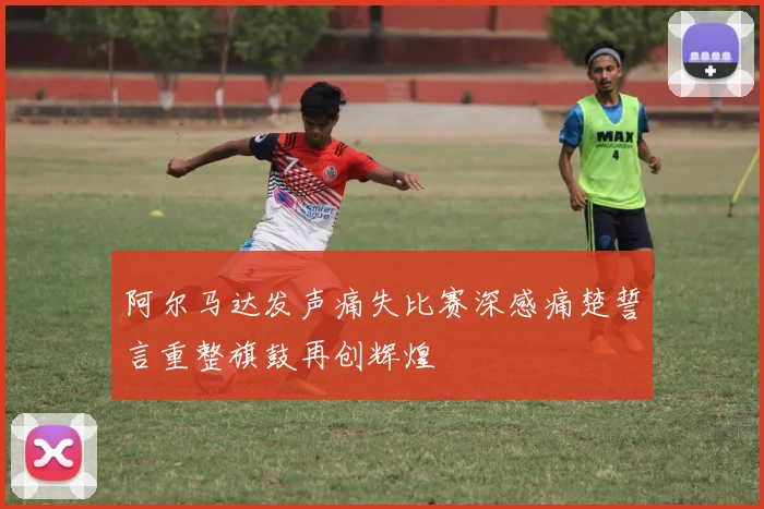 阿尔马达发声痛失比赛深感痛楚誓言重整旗鼓再创辉煌